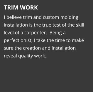 TRIM WORK I believe trim and custom molding installation is the true test of the skill level of a carpenter.  Being a perfectionist, I take the time to make sure the creation and installation reveal quality work.