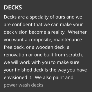 DECKS Decks are a specialty of ours and we are confident that we can make your deck vision become a reality.  Whether you want a composite, maintenance-free deck, or a wooden deck, a renovation or one built from scratch, we will work with you to make sure your finished deck is the way you have envisioned it.  We also paint and power wash decks