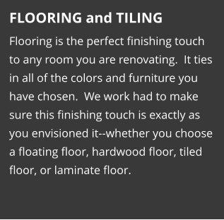 FLOORING and TILING Flooring is the perfect finishing touch to any room you are renovating.  It ties in all of the colors and furniture you have chosen.  We work had to make sure this finishing touch is exactly as you envisioned it--whether you choose a floating floor, hardwood floor, tiled floor, or laminate floor.